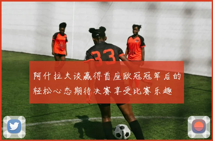 阿什拉夫谈赢得首座欧冠冠军后的轻松心态期待决赛享受比赛乐趣