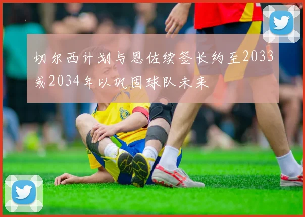 切尔西计划与恩佐续签长约至2033或2034年以巩固球队未来