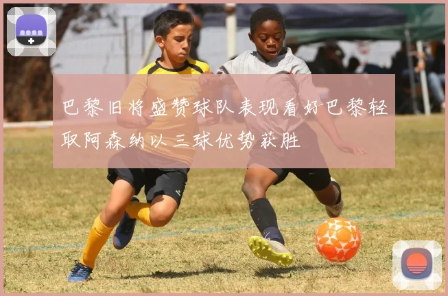 巴黎旧将盛赞球队表现看好巴黎轻取阿森纳以三球优势获胜