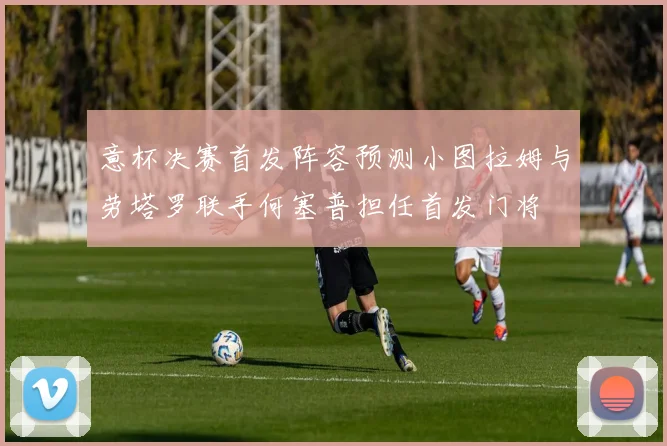 意杯决赛首发阵容预测小图拉姆与劳塔罗联手何塞普担任首发门将