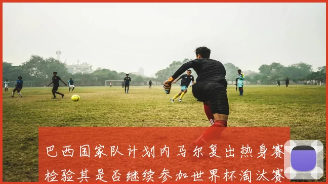 巴西国家队计划内马尔复出热身赛检验其是否继续参加世界杯淘汰赛