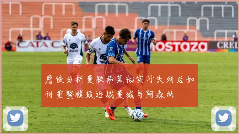 詹俊分析曼联弗莱彻实习失利后如何重整旗鼓迎战曼城与阿森纳
