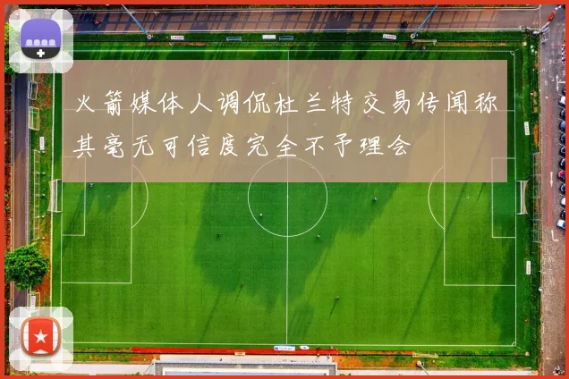 火箭媒体人调侃杜兰特交易传闻称其毫无可信度完全不予理会