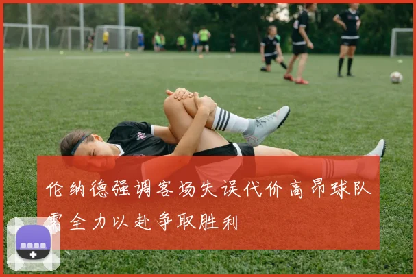 伦纳德强调客场失误代价高昂球队需全力以赴争取胜利