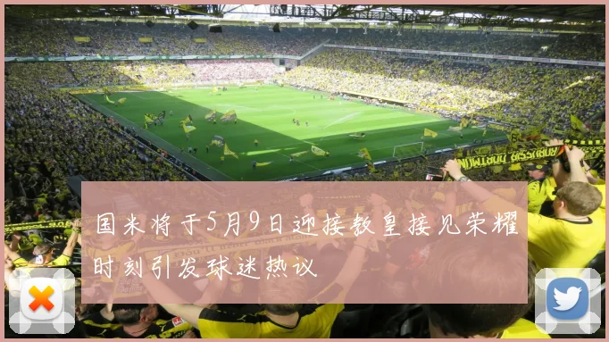 国米将于5月9日迎接教皇接见荣耀时刻引发球迷热议