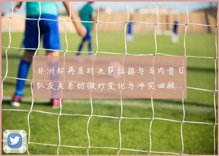 非洲杯再度对决萨拉赫与马内昔日队友关系的微妙变化与冲突回顾