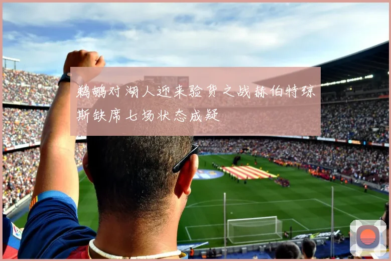 鹈鹕对湖人迎来验货之战赫伯特琼斯缺席七场状态成疑