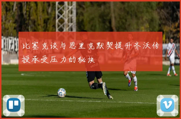 比塞克谈与恩里克默契提升齐沃传授承受压力的秘诀